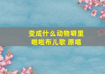 变成什么动物噼里啪啦布儿歌 原唱